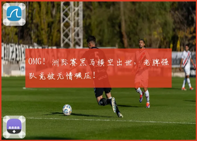 OMG!洲际赛黑马横空出世,老牌强队竟被无情碾压!