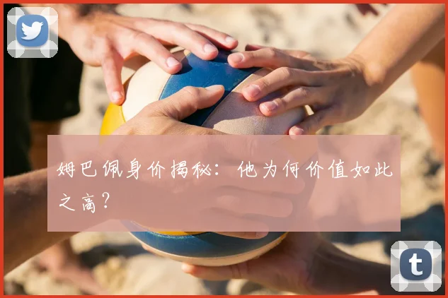 姆巴佩身价揭秘:他为何价值如此之高?
